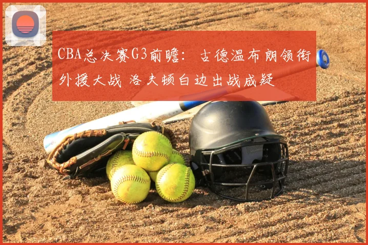 CBA总决赛G3前瞻：古德温布朗领衔外援大战 洛夫顿白边出战成疑