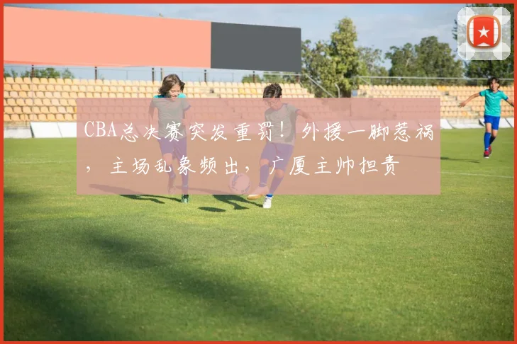 CBA总决赛突发重罚！外援一脚惹祸，主场乱象频出，广厦主帅担责