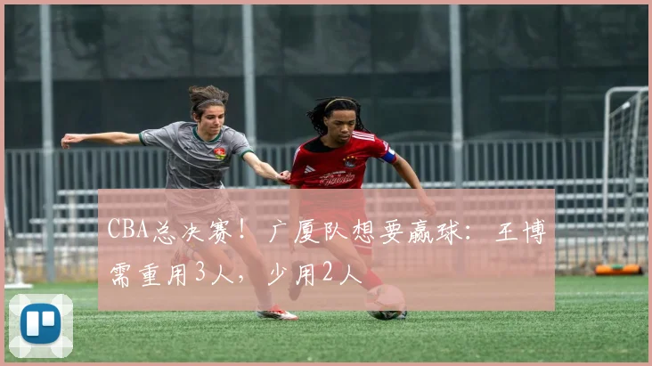 CBA总决赛！广厦队想要赢球：王博需重用3人，少用2人