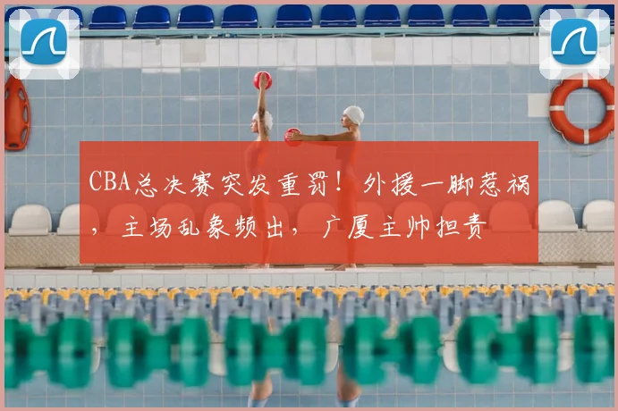 CBA总决赛突发重罚！外援一脚惹祸，主场乱象频出，广厦主帅担责