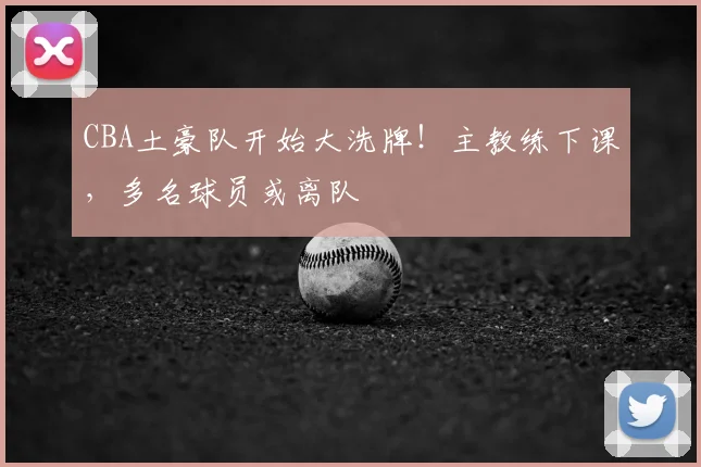 CBA土豪队开始大洗牌！主教练下课，多名球员或离队