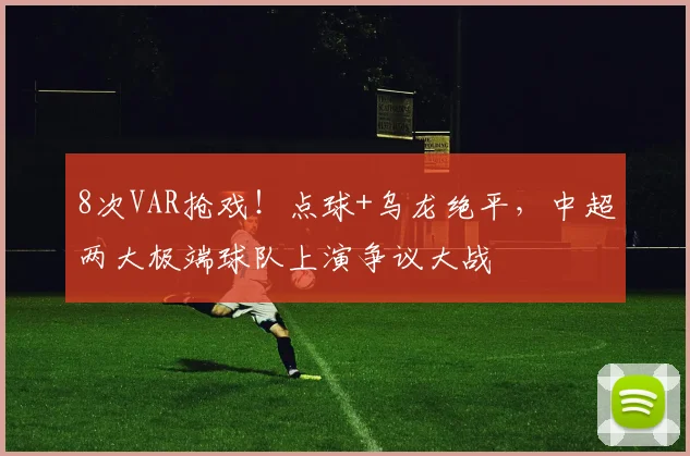 8次VAR抢戏！点球+乌龙绝平，中超两大极端球队上演争议大战