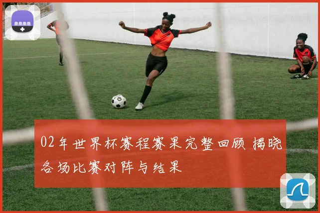02年世界杯赛程赛果完整回顾 揭晓各场比赛对阵与结果