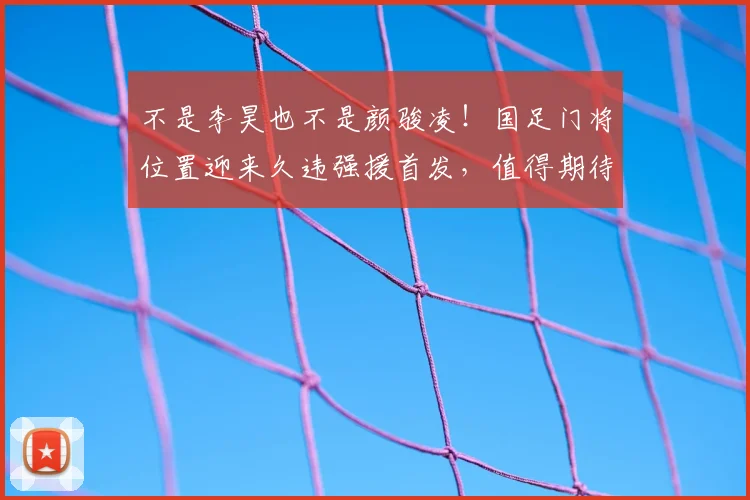 不是李昊也不是颜骏凌！国足门将位置迎来久违强援首发，值得期待