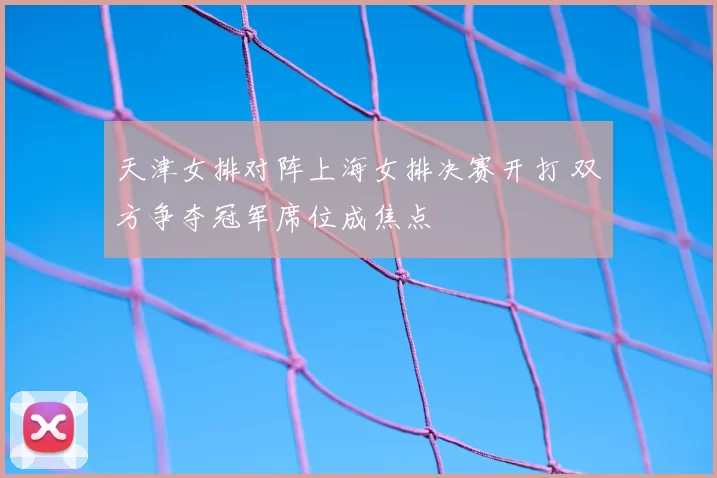 天津女排对阵上海女排决赛开打 双方争夺冠军席位成焦点