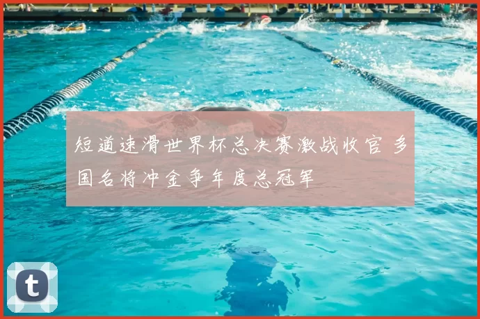 短道速滑世界杯总决赛激战收官 多国名将冲金争年度总冠军