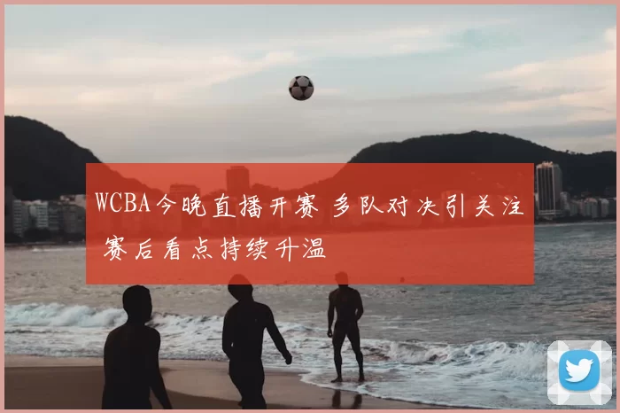 WCBA今晚直播开赛 多队对决引关注 赛后看点持续升温