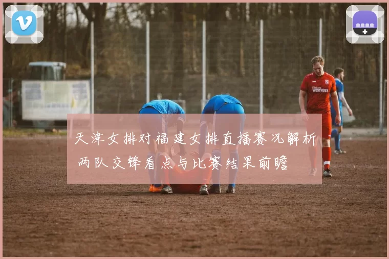 天津女排对福建女排直播赛况解析 两队交锋看点与比赛结果前瞻