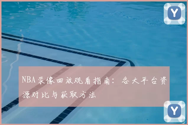 NBA录像回放观看指南：各大平台资源对比与获取方法