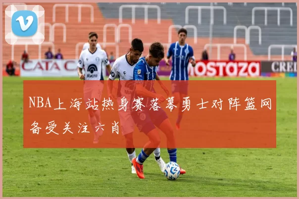 NBA上海站热身赛落幕勇士对阵篮网备受关注六肖