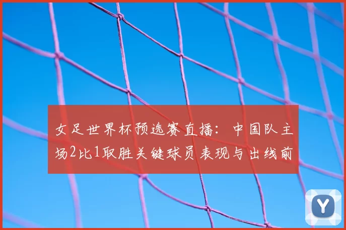女足世界杯预选赛直播：中国队主场2比1取胜关键球员表现与出线前景