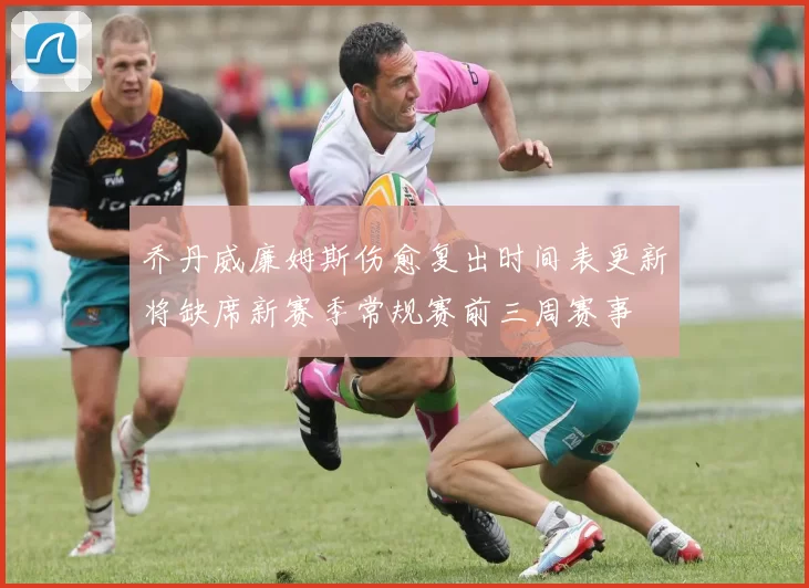 乔丹威廉姆斯伤愈复出时间表更新将缺席新赛季常规赛前三周赛事