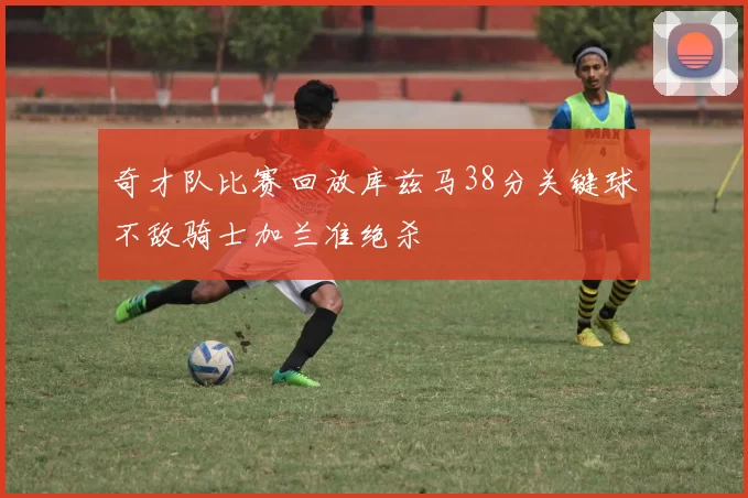 奇才队比赛回放库兹马38分关键球不敌骑士加兰准绝杀