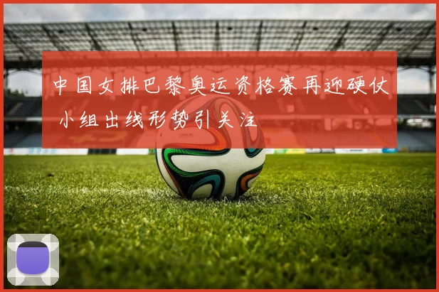 中国女排巴黎奥运资格赛再迎硬仗 小组出线形势引关注