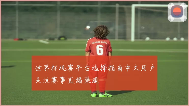 世界杯观赛平台选择指南中文用户关注赛事直播渠道