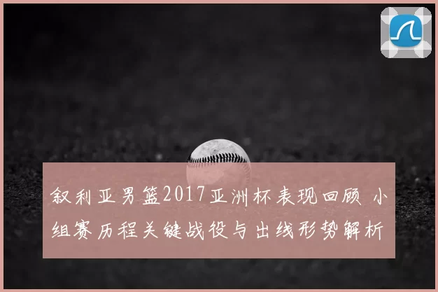 叙利亚男篮2017亚洲杯表现回顾 小组赛历程关键战役与出线形势解析