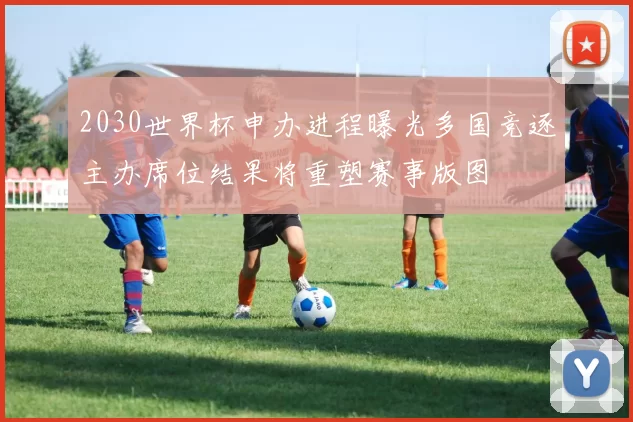 2030世界杯申办进程曝光多国竞逐主办席位结果将重塑赛事版图