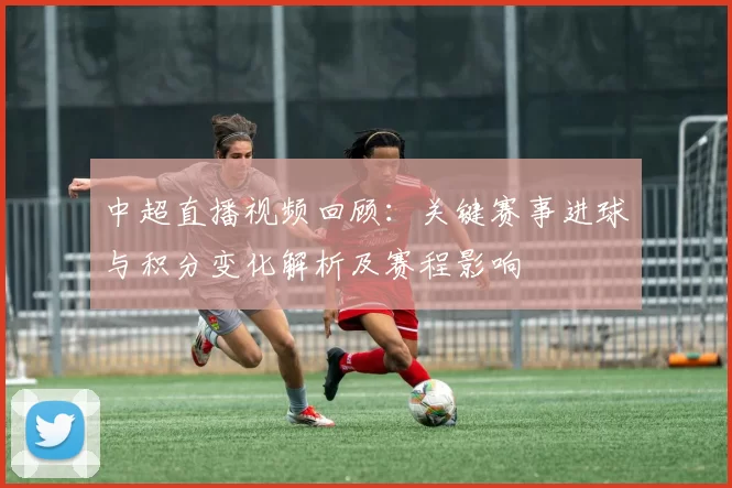 中超直播视频回顾：关键赛事进球与积分变化解析及赛程影响