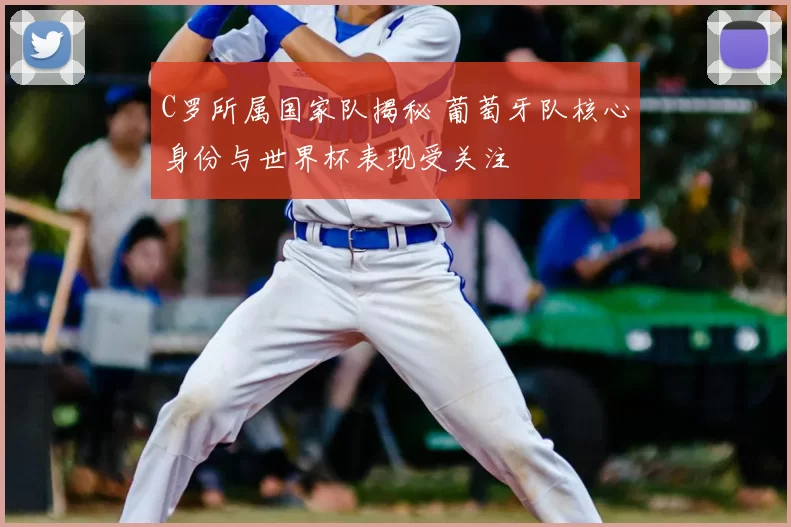 C罗所属国家队揭秘 葡萄牙队核心身份与世界杯表现受关注