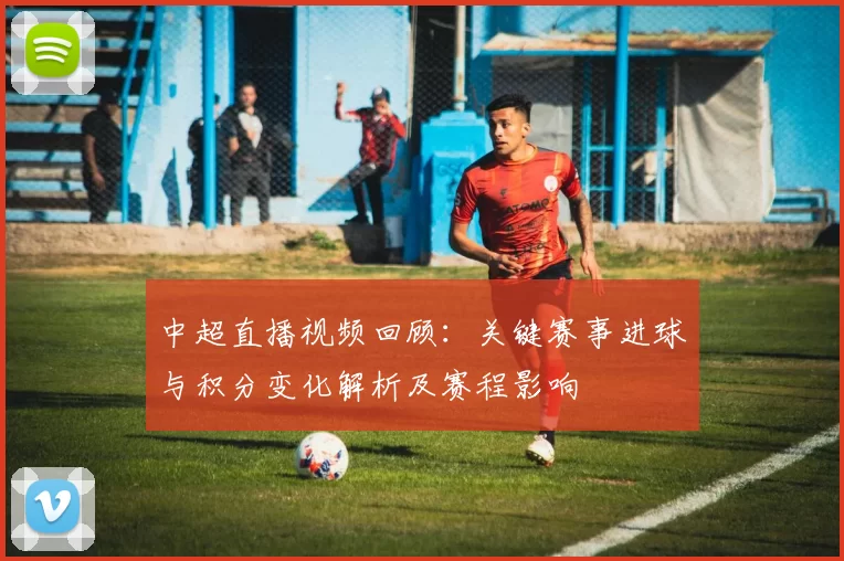 中超直播视频回顾：关键赛事进球与积分变化解析及赛程影响