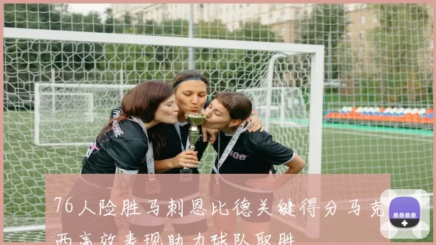 76人险胜马刺恩比德关键得分马克西高效表现助力球队取胜