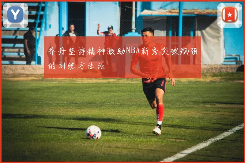 乔丹坚持精神激励NBA新秀突破瓶颈的训练方法论