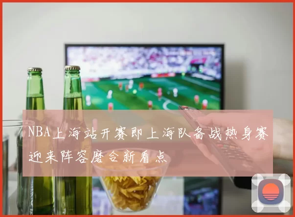 NBA上海站开赛即上海队备战热身赛迎来阵容磨合新看点