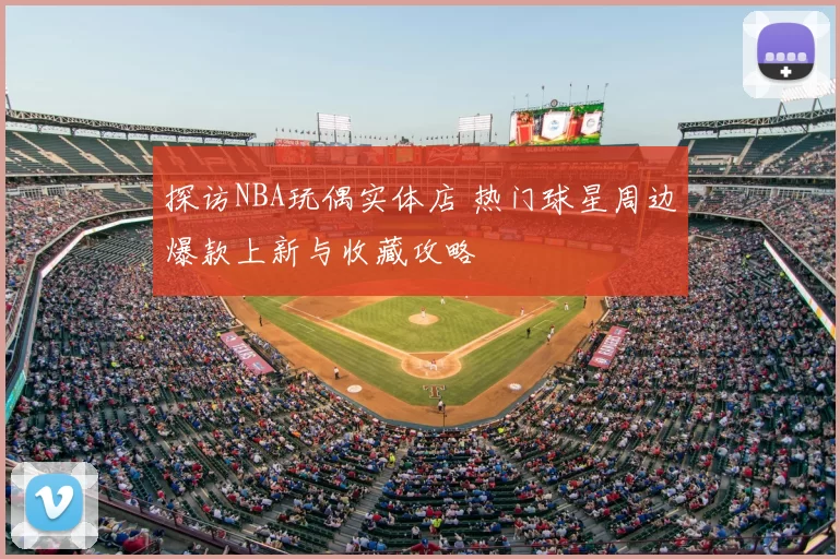 探访NBA玩偶实体店 热门球星周边爆款上新与收藏攻略