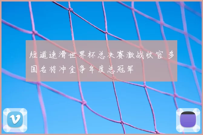 短道速滑世界杯总决赛激战收官 多国名将冲金争年度总冠军