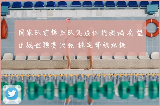 国家队前锋归队完成体能测试 有望出战世预赛次轮 稳定锋线轮换