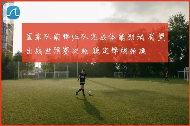 国家队前锋归队完成体能测试 有望出战世预赛次轮 稳定锋线轮换