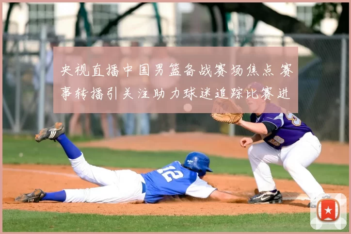 央视直播中国男篮备战赛场焦点 赛事转播引关注助力球迷追踪比赛进程