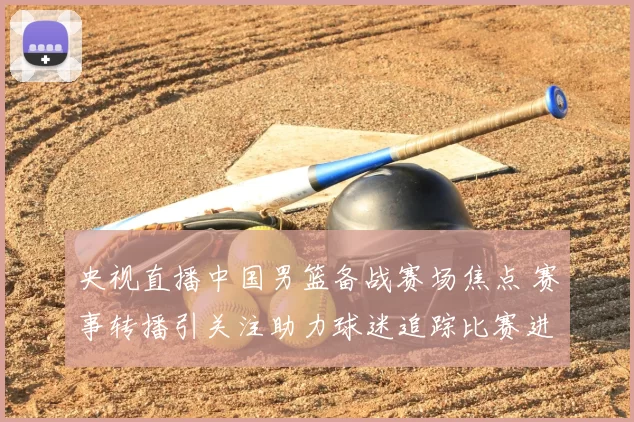 央视直播中国男篮备战赛场焦点 赛事转播引关注助力球迷追踪比赛进程