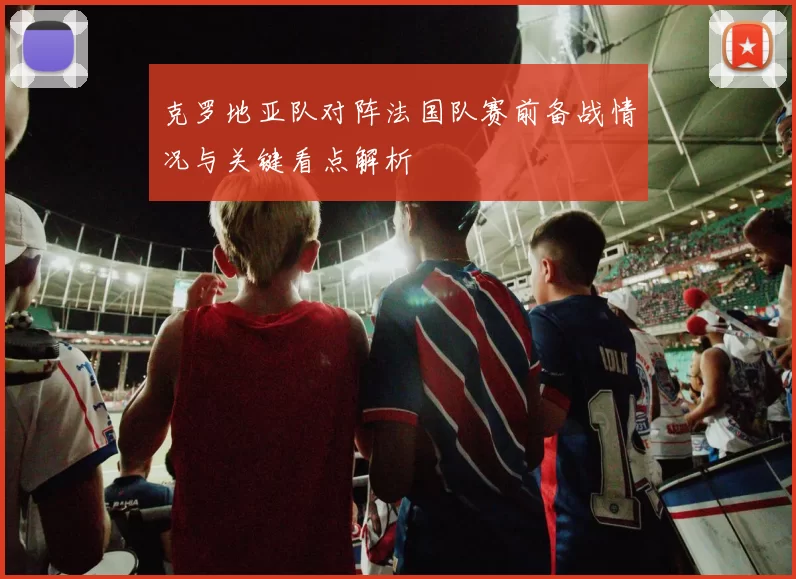 克罗地亚队对阵法国队赛前备战情况与关键看点解析