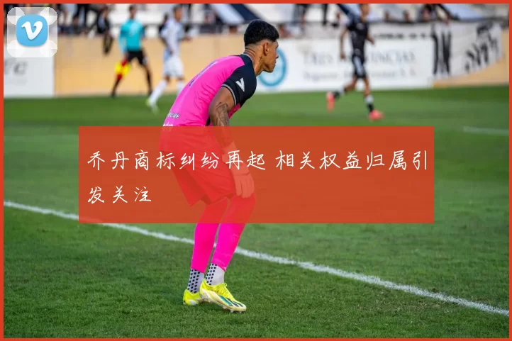 乔丹商标纠纷再起 相关权益归属引发关注