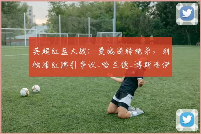 英超红蓝大战：曼城逆转绝杀，利物浦红牌引争议_哈兰德_博斯洛伊_欧冠