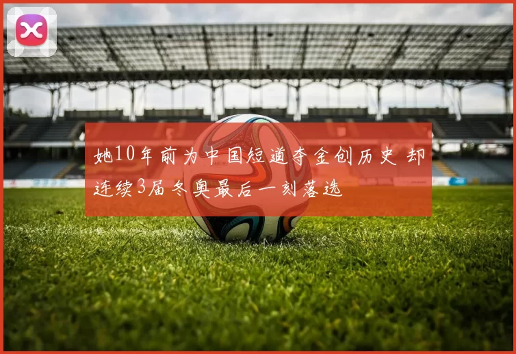 她10年前为中国短道夺金创历史 却连续3届冬奥最后一刻落选