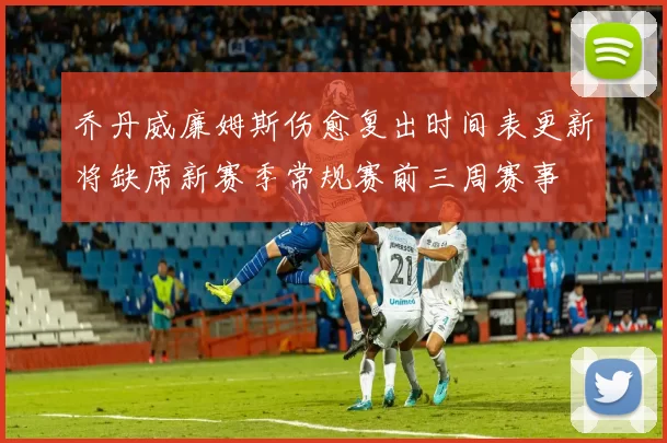 乔丹威廉姆斯伤愈复出时间表更新将缺席新赛季常规赛前三周赛事