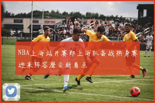 NBA上海站开赛即上海队备战热身赛迎来阵容磨合新看点