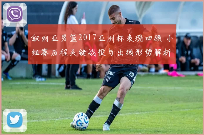 叙利亚男篮2017亚洲杯表现回顾 小组赛历程关键战役与出线形势解析