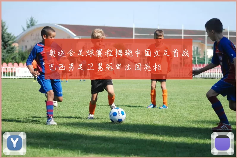 奥运会足球赛程揭晓中国女足首战巴西男足卫冕冠军法国亮相