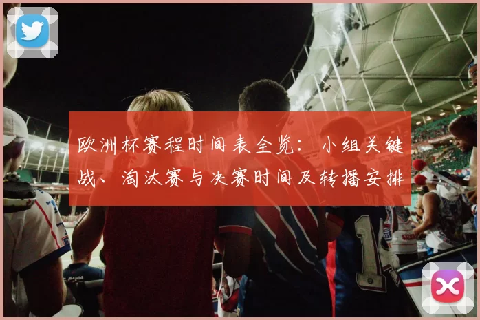 欧洲杯赛程时间表全览：小组关键战、淘汰赛与决赛时间及转播安排