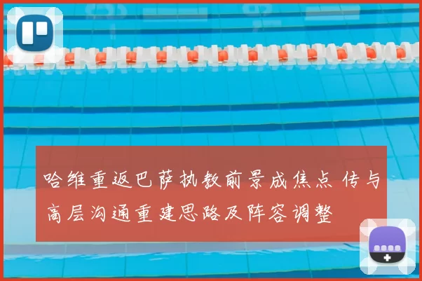 哈维重返巴萨执教前景成焦点 传与高层沟通重建思路及阵容调整