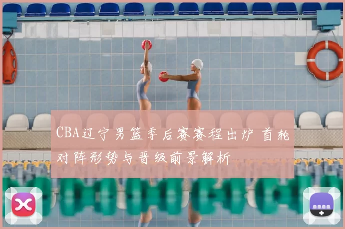 CBA辽宁男篮季后赛赛程出炉 首轮对阵形势与晋级前景解析