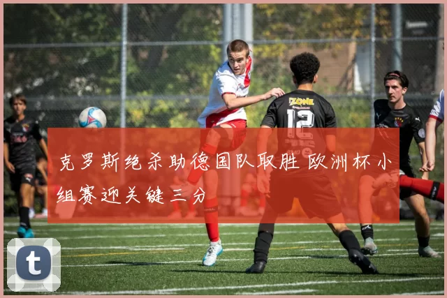 克罗斯绝杀助德国队取胜 欧洲杯小组赛迎关键三分