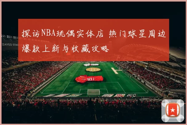 探访NBA玩偶实体店 热门球星周边爆款上新与收藏攻略