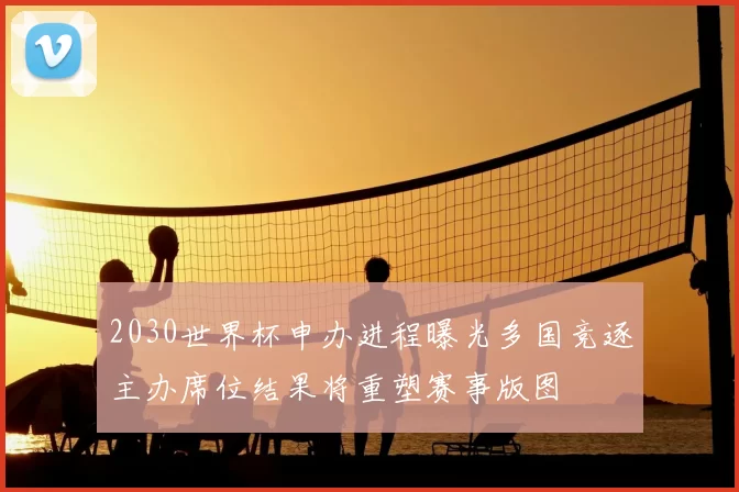 2030世界杯申办进程曝光多国竞逐主办席位结果将重塑赛事版图