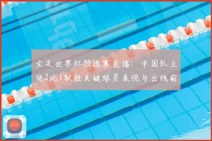 女足世界杯预选赛直播：中国队主场2比1取胜关键球员表现与出线前景