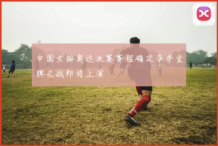 中国女排奥运决赛赛程确定争夺金牌之战即将上演