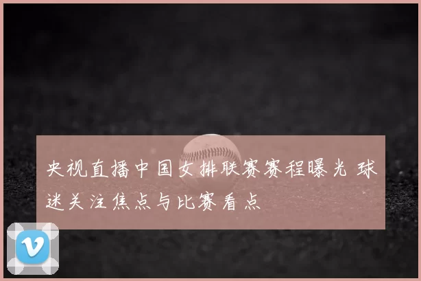 央视直播中国女排联赛赛程曝光 球迷关注焦点与比赛看点